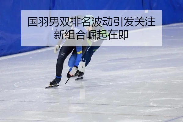 国羽男双排名波动引发关注 新组合崛起在即